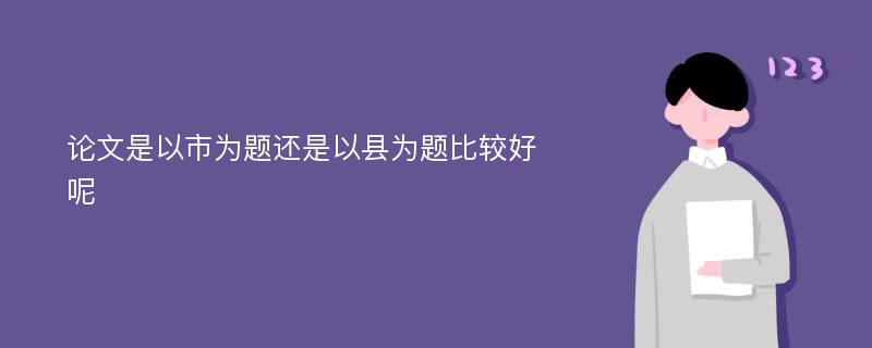 论文是以市为题还是以县为题比较好呢