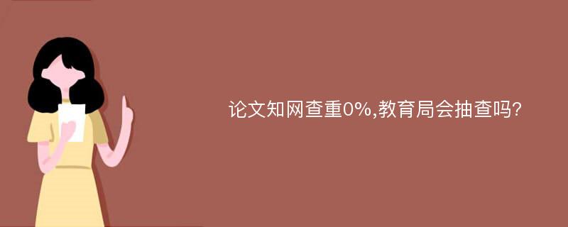 论文知网查重0%,教育局会抽查吗?