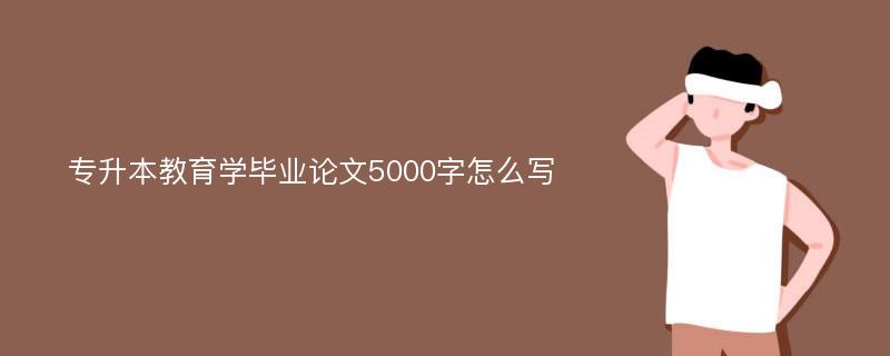 专升本教育学毕业论文5000字怎么写