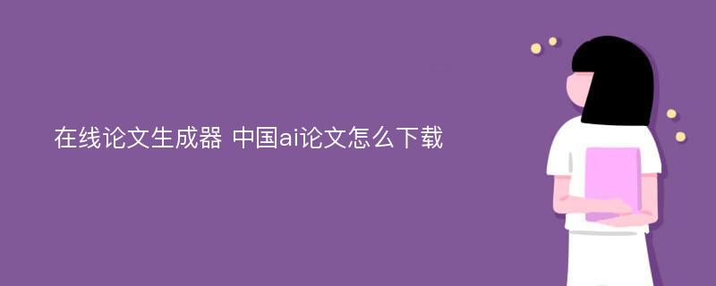 在线论文生成器 中国ai论文怎么下载